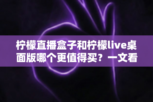 柠檬直播盒子和柠檬live桌面版哪个更值得买？一文看懂硬件与软件直播方案的优劣