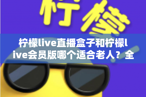 柠檬live直播盒子和柠檬live会员版哪个适合老人？全面对比分析，帮您为长辈选对观看方案