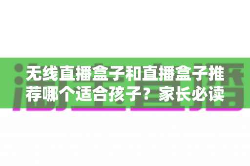 无线直播盒子和直播盒子推荐哪个适合孩子？家长必读的完整选购指南与安全建议