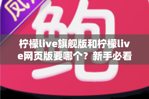 柠檬live旗舰版和柠檬live网页版要哪个？新手必看的全方位选择指南与实用建议