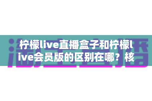 柠檬live直播盒子和柠檬live会员版的区别在哪?核心差异全解析与实用选购指南 柠檬live直播盒子和柠檬live会员版的区别在哪?核心差异全解析与实用选购指南