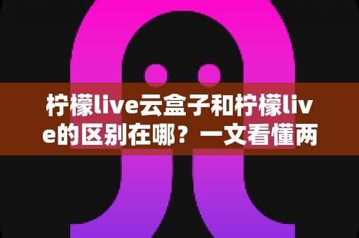 柠檬live云盒子和柠檬live的区别在哪？一文看懂两大产品核心差异与选购指南