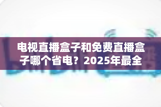 电视直播盒子和免费直播盒子哪个省电？2025年最全功耗对比与省电选购指南