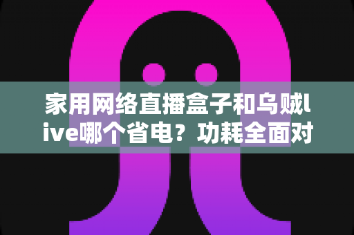 家用网络直播盒子和乌贼live哪个省电？功耗全面对比与省电选择指南