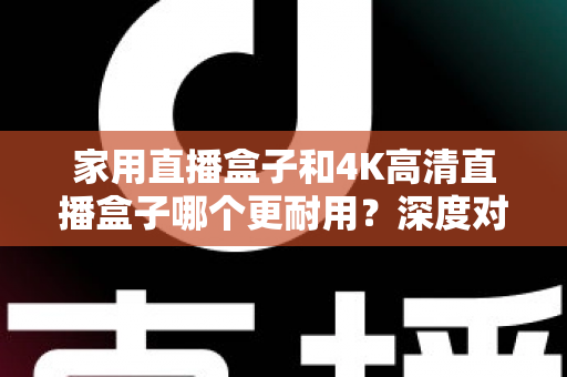 家用直播盒子和4K高清直播盒子哪个更耐用？深度对比分析与选购全攻略