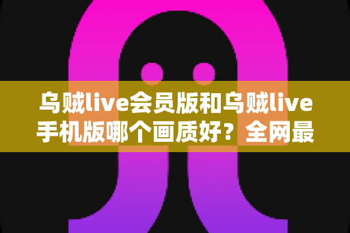 乌贼live会员版和乌贼live手机版哪个画质好？全网最全画质对比与选择指南