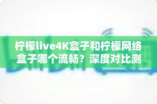 柠檬live4K盒子和柠檬网络盒子哪个流畅？深度对比测评与选购全攻略