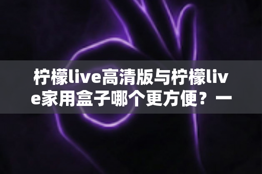 柠檬live高清版与柠檬live家用盒子哪个更方便?一站式深度对比与选购指南 柠檬live高清版与柠檬live家用盒子哪个更方便?一站式深度对比与选购指南