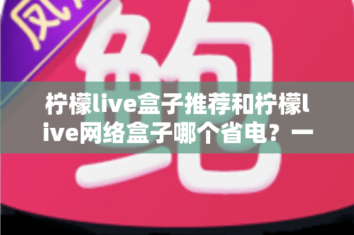 柠檬live盒子推荐和柠檬live网络盒子哪个省电？一文读懂功耗差异与节能选购指南