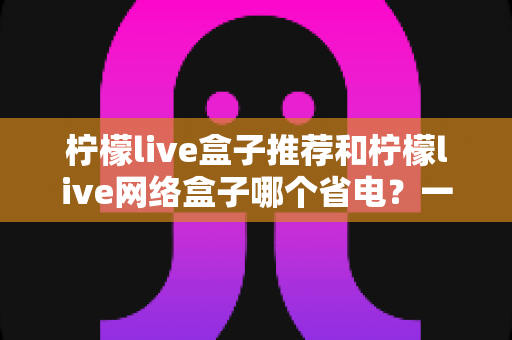 柠檬live盒子推荐和柠檬live网络盒子哪个省电？一文读懂功耗差异与节能选购指南