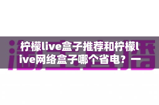 柠檬live盒子推荐和柠檬live网络盒子哪个省电？一文读懂功耗差异与节能选购指南