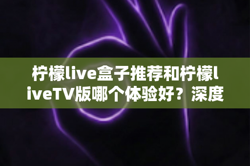 柠檬live盒子推荐和柠檬liveTV版哪个体验好？深度对比测评助你轻松选对版本