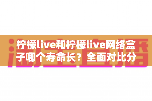 柠檬live和柠檬live网络盒子哪个寿命长？全面对比分析与延长使用寿命实用指南