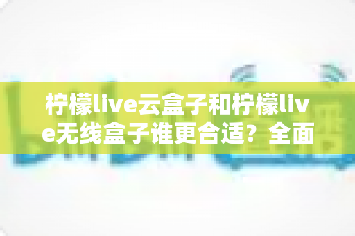 柠檬live云盒子和柠檬live无线盒子谁更合适?全面对比解析帮你选对设备 柠檬live云盒子和柠檬live无线盒子谁更合适?全面对比解析帮你选对设备