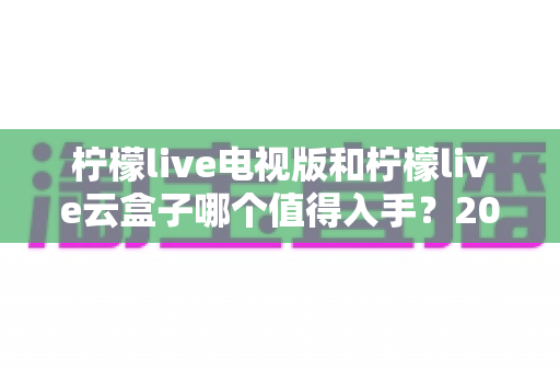 柠檬live电视版和柠檬live云盒子哪个值得入手？2025最新选购指南与深度对比分析