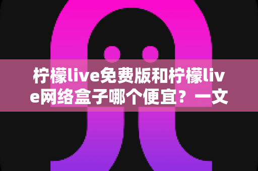 柠檬live免费版和柠檬live网络盒子哪个便宜?一文看懂两者价格差异与选购指南 柠檬live免费版和柠檬live网络盒子哪个便宜?一文看懂两者价格差异与选购指南