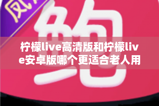 柠檬live高清版和柠檬live安卓版哪个更适合老人用?全面对比分析与贴心选择指南 柠檬live高清版和柠檬live安卓版哪个更适合老人用?全面对比分析与贴心选择指南