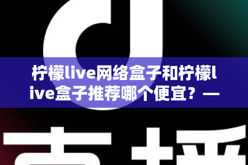 柠檬live网络盒子和柠檬live盒子推荐哪个便宜？——最新价格对比与高性价比选购指南