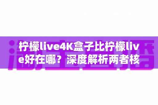 柠檬live4K盒子比柠檬live好在哪？深度解析两者核心差异，帮你选出更值得入手的观影方案