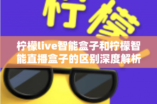 柠檬live智能盒子和柠檬智能直播盒子的区别深度解析：选购前必看的全面对比指南