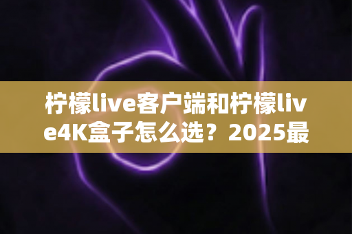 柠檬live客户端和柠檬live4K盒子怎么选?2025最新深度对比与选购避坑指南 柠檬live客户端和柠檬live4K盒子怎么选?2025最新深度对比与选购避坑指南