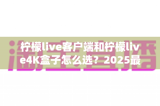 柠檬live客户端和柠檬live4K盒子怎么选?2025最新深度对比与选购避坑指南 柠檬live客户端和柠檬live4K盒子怎么选?2025最新深度对比与选购避坑指南