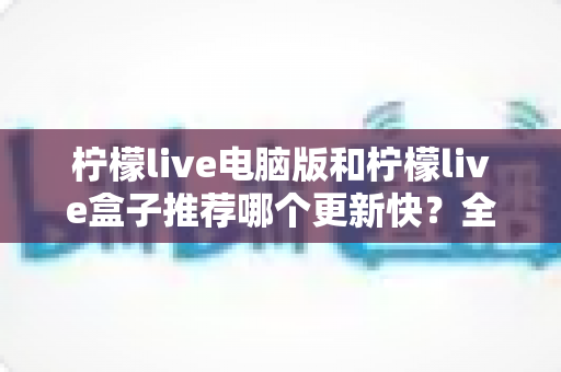 柠檬live电脑版和柠檬live盒子推荐哪个更新快?全面对比与实用选择指南 柠檬live电脑版和柠檬live盒子推荐哪个更新快?全面对比与实用选择指南