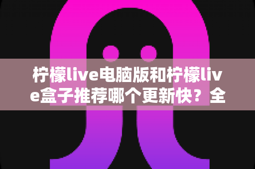 柠檬live电脑版和柠檬live盒子推荐哪个更新快?全面对比与实用选择指南 柠檬live电脑版和柠檬live盒子推荐哪个更新快?全面对比与实用选择指南
