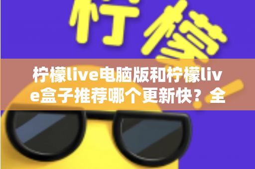 柠檬live电脑版和柠檬live盒子推荐哪个更新快?全面对比与实用选择指南 柠檬live电脑版和柠檬live盒子推荐哪个更新快?全面对比与实用选择指南