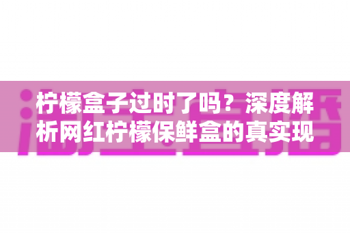 柠檬盒子过时了吗？深度解析网红柠檬保鲜盒的真实现状与购买价值