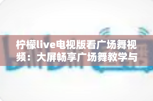 柠檬live电视版看广场舞视频:大屏畅享广场舞教学与表演的全新体验 柠檬live电视版看广场舞视频:大屏畅享广场舞教学与表演的全新体验