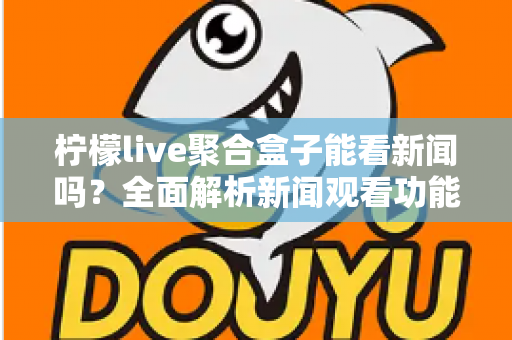 柠檬live聚合盒子能看新闻吗？全面解析新闻观看功能与实用指南