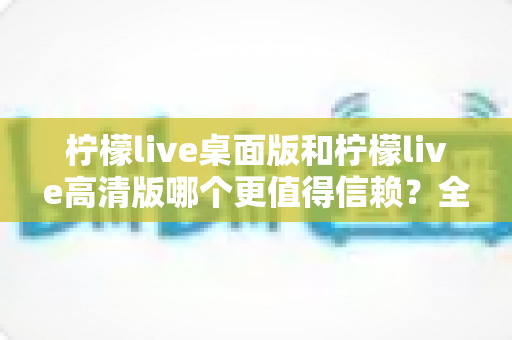 柠檬live桌面版和柠檬live高清版哪个更值得信赖?全面对比与实用选购指南 柠檬live桌面版和柠檬live高清版哪个更值得信赖?全面对比与实用选购指南