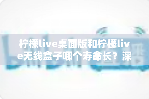 柠檬live桌面版和柠檬live无线盒子哪个寿命长?深度对比分析与延长寿命实用指南 柠檬live桌面版和柠檬live无线盒子哪个寿命长?深度对比分析与延长寿命实用指南