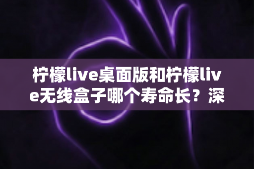 柠檬live桌面版和柠檬live无线盒子哪个寿命长?深度对比分析与延长寿命实用指南 柠檬live桌面版和柠檬live无线盒子哪个寿命长?深度对比分析与延长寿命实用指南