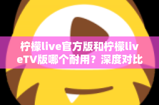 柠檬live官方版和柠檬liveTV版哪个耐用?深度对比解析帮你选对版本 柠檬live官方版和柠檬liveTV版哪个耐用?深度对比解析帮你选对版本