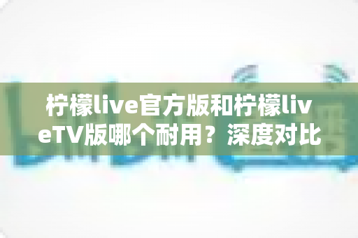 柠檬live官方版和柠檬liveTV版哪个耐用?深度对比解析帮你选对版本 柠檬live官方版和柠檬liveTV版哪个耐用?深度对比解析帮你选对版本