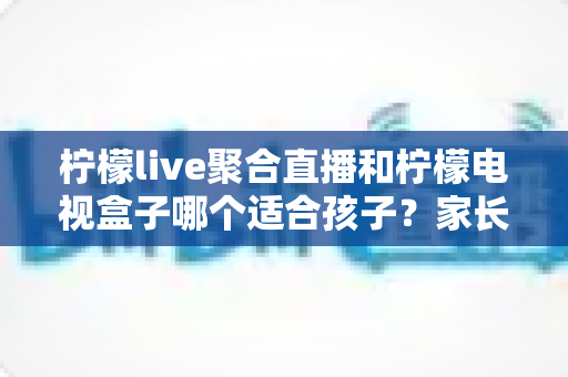 柠檬live聚合直播和柠檬电视盒子哪个适合孩子？家长必读的全面对比指南