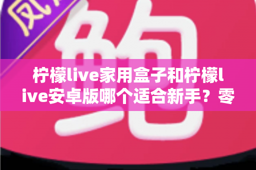 柠檬live家用盒子和柠檬live安卓版哪个适合新手？零基础用户最全选购与使用指南
