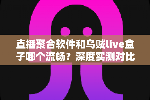 直播聚合软件和乌贼live盒子哪个流畅？深度实测对比与选购全指南