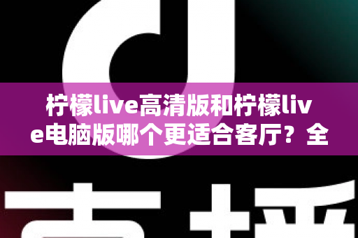 柠檬live高清版和柠檬live电脑版哪个更适合客厅？全面解析助你打造理想家庭观影体验