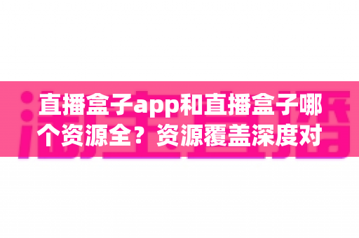 直播盒子app和直播盒子哪个资源全？资源覆盖深度对比与安全选择指南