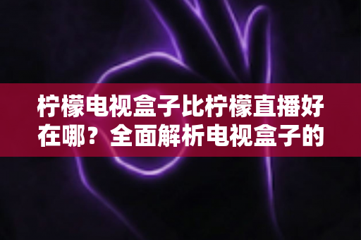 柠檬电视盒子比柠檬直播好在哪？全面解析电视盒子的核心优势与选购指南