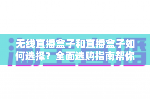无线直播盒子和直播盒子如何选择？全面选购指南帮你找到最适合的直播设备