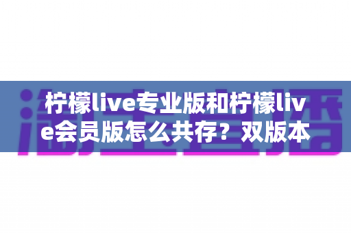柠檬live专业版和柠檬live会员版怎么共存?双版本安装使用全攻略,一文解决共存难题 柠檬live专业版和柠檬live会员版怎么共存?双版本安装使用全攻略,一文解决共存难题