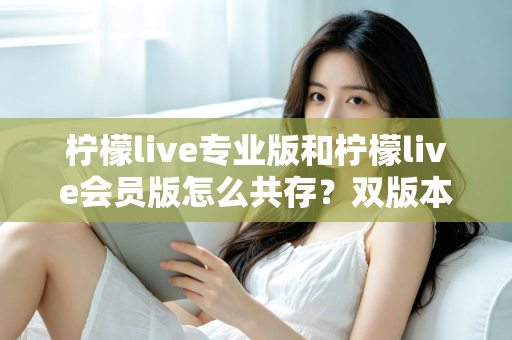 柠檬live专业版和柠檬live会员版怎么共存？双版本安装使用全攻略，一文解决共存难题