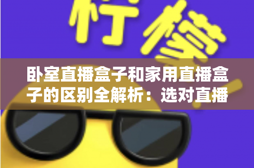 卧室直播盒子和家用直播盒子的区别全解析：选对直播设备，让你开播更轻松、涨粉更高效