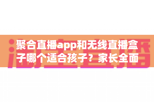 聚合直播app和无线直播盒子哪个适合孩子？家长全面解析与选购指南