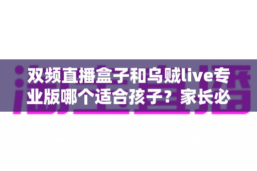 双频直播盒子和乌贼live专业版哪个适合孩子？家长必读的深度选购与安全指南