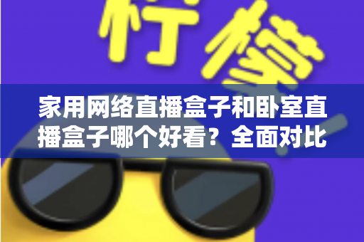 家用网络直播盒子和卧室直播盒子哪个好看？全面对比与选购指南，帮你轻松选对不踩坑